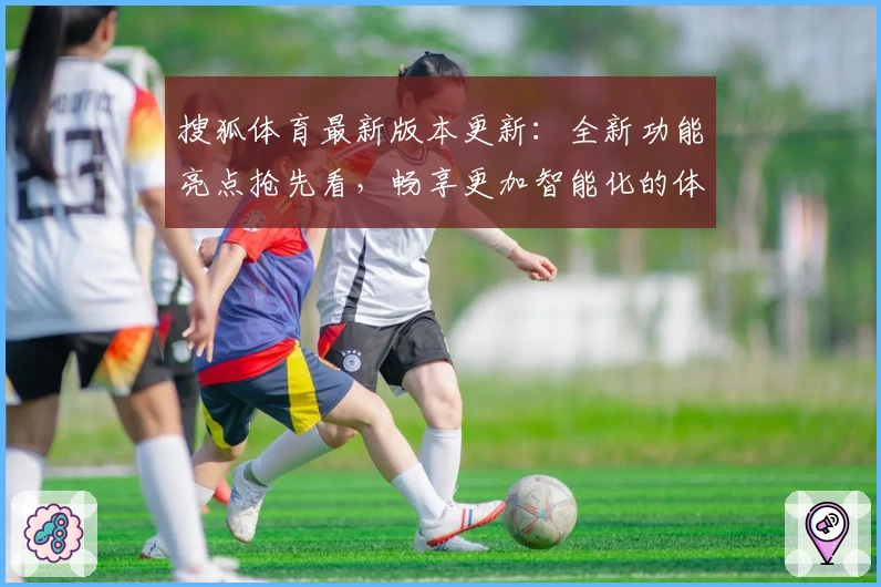搜狐体育最新版本更新：全新功能亮点抢先看，畅享更加智能化的体育资讯新体验