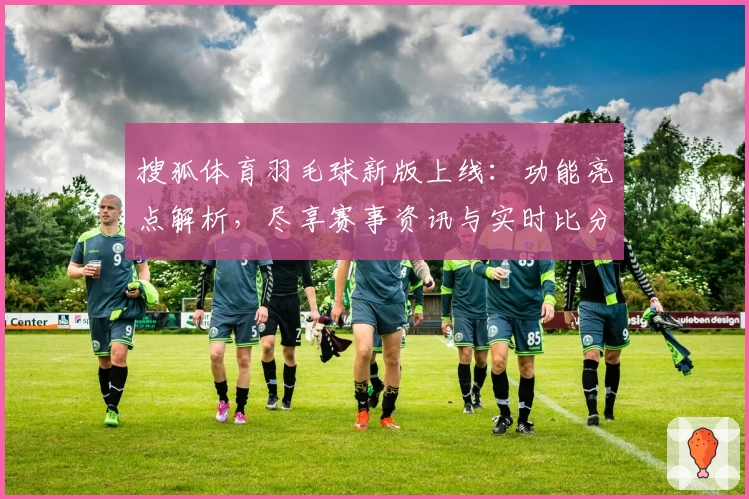 搜狐体育羽毛球新版上线:功能亮点解析,尽享赛事资讯与实时比分