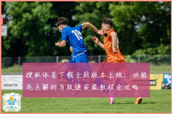 搜狐体育下载全新版本上线：功能亮点解析与极速安装教程全攻略