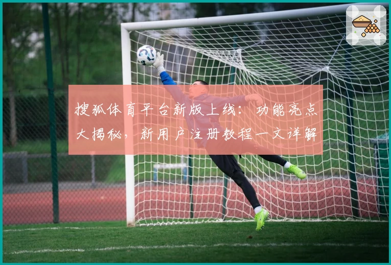 搜狐体育平台新版上线：功能亮点大揭秘，新用户注册教程一文详解