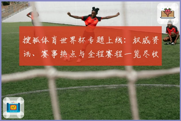 搜狐体育世界杯专题上线：权威资讯、赛事热点与全程赛程一览尽收眼底