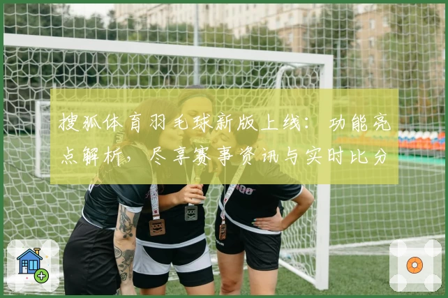 搜狐体育羽毛球新版上线:功能亮点解析,尽享赛事资讯与实时比分