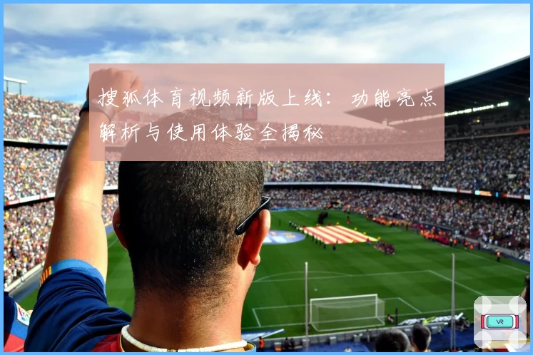 搜狐体育视频新版上线：功能亮点解析与使用体验全揭秘