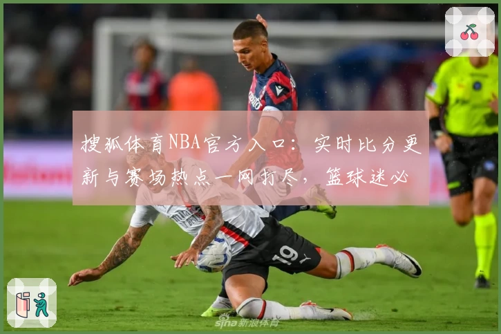 搜狐体育NBA官方入口:实时比分更新与赛场热点一网打尽,篮球迷必备资讯平台