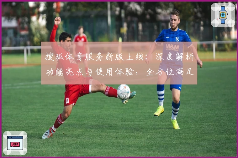 搜狐体育服务新版上线：深度解析功能亮点与使用体验，全方位满足体育迷需求