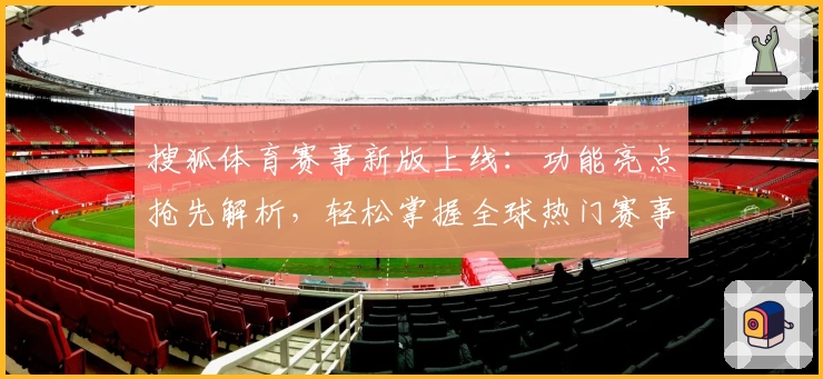 搜狐体育赛事新版上线：功能亮点抢先解析，轻松掌握全球热门赛事资讯