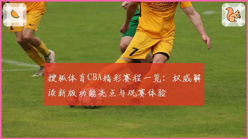 搜狐体育CBA精彩赛程一览：权威解读新版功能亮点与观赛体验