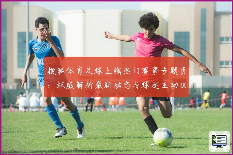 搜狐体育足球上线热门赛事专题页，权威解析最新动态与球迷互动攻略