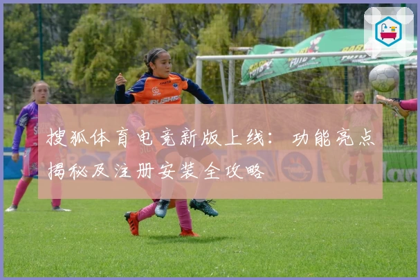 搜狐体育电竞新版上线：功能亮点揭秘及注册安装全攻略