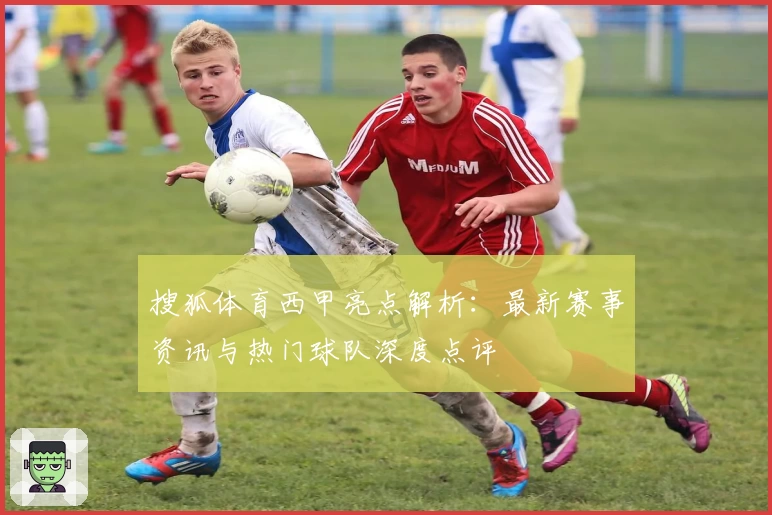 搜狐体育西甲亮点解析：最新赛事资讯与热门球队深度点评