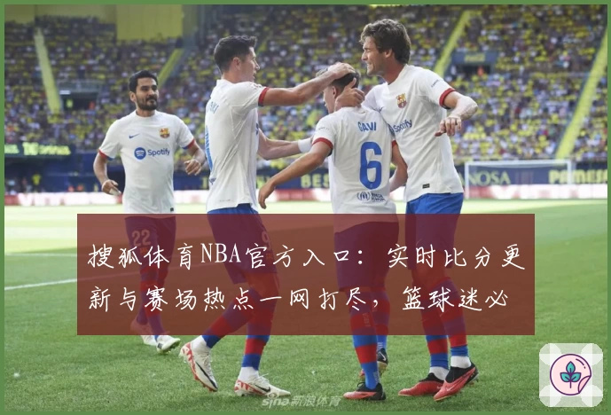 搜狐体育NBA官方入口:实时比分更新与赛场热点一网打尽,篮球迷必备资讯平台