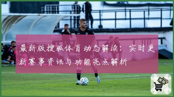 最新版搜狐体育动态解读：实时更新赛事资讯与功能亮点解析