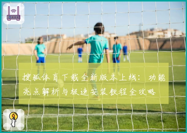 搜狐体育下载全新版本上线：功能亮点解析与极速安装教程全攻略
