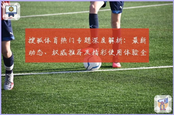搜狐体育热门专题深度解析：最新动态、权威推荐及精彩使用体验全面指南