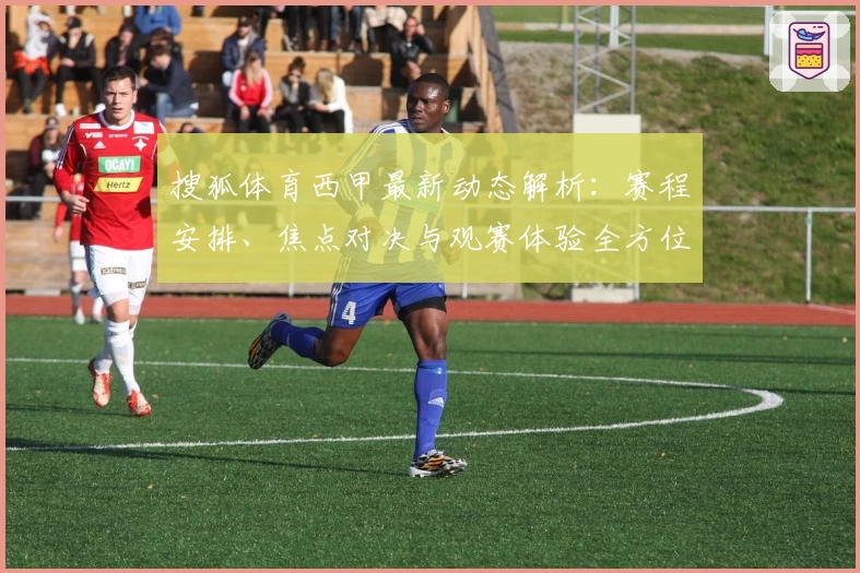 搜狐体育西甲最新动态解析：赛程安排、焦点对决与观赛体验全方位指南