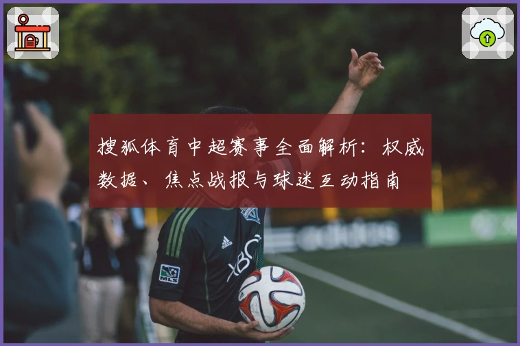 搜狐体育中超赛事全面解析：权威数据、焦点战报与球迷互动指南