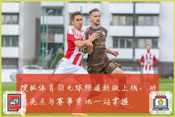 搜狐体育羽毛球频道新版上线，功能亮点与赛事资讯一站掌握