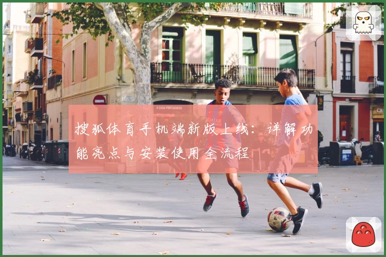 搜狐体育手机端新版上线：详解功能亮点与安装使用全流程