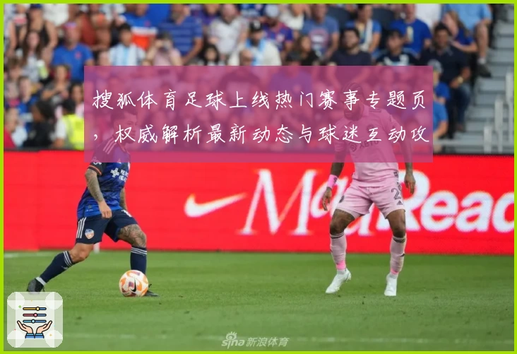 搜狐体育足球上线热门赛事专题页，权威解析最新动态与球迷互动攻略