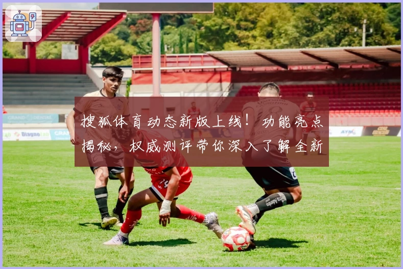 搜狐体育动态新版上线！功能亮点揭秘，权威测评带你深入了解全新用户体验